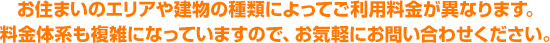 お住まいのエリアや建物の種類によってご利用料金が異なります。料金体系も複雑になっていますので、お気軽にお問い合わせください。
